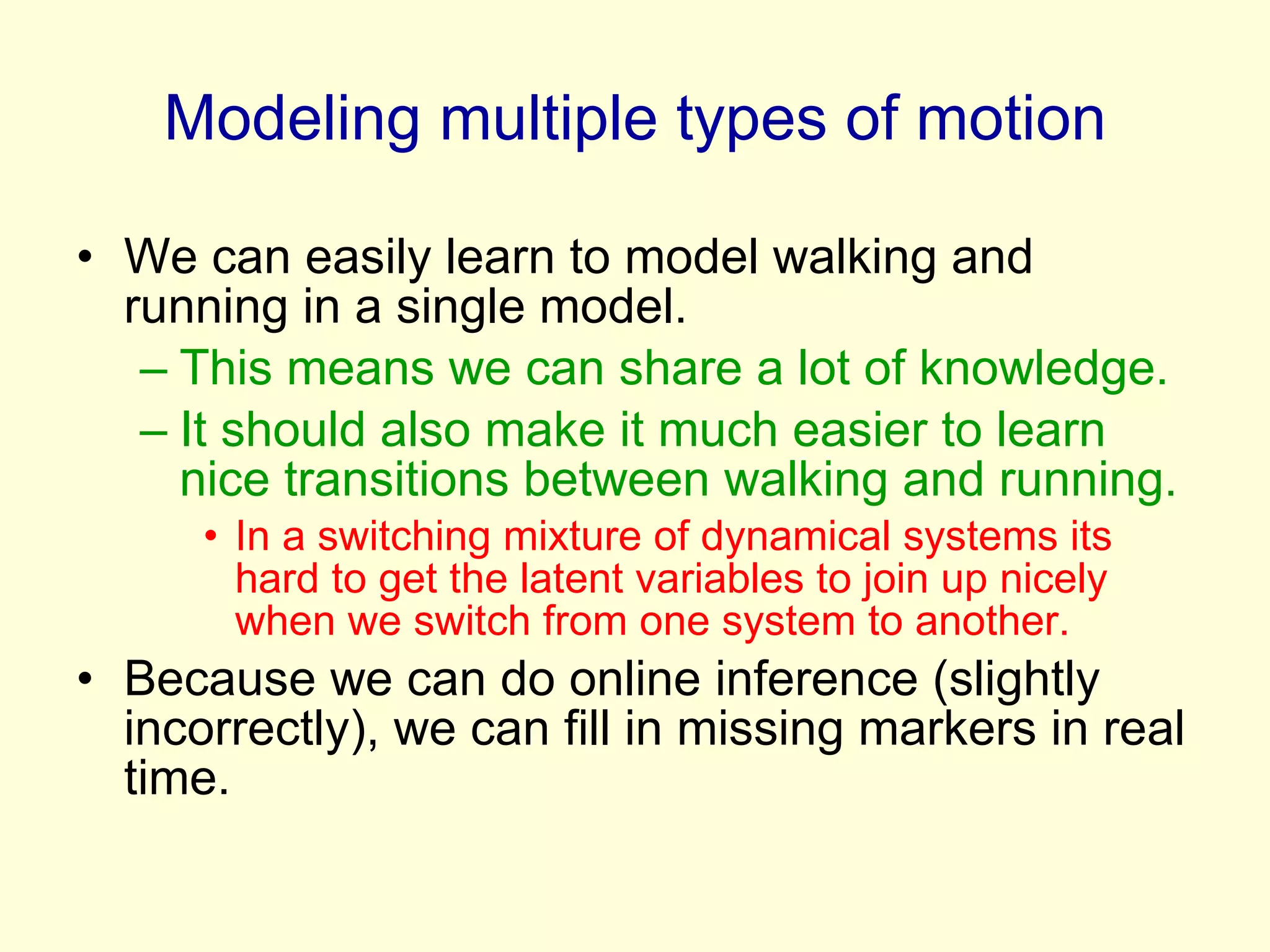 Modeling multiple types of motion We can easily learn to model walking and running in a single model. This means we can share a lot of knowledge. It should also make it much easier to learn nice transitions between walking and running. In a switching mixture of dynamical systems its hard to get the latent variables to join up nicely when we switch from one system to another. Because we can do online inference (slightly incorrectly), we can fill in missing markers in real time. 