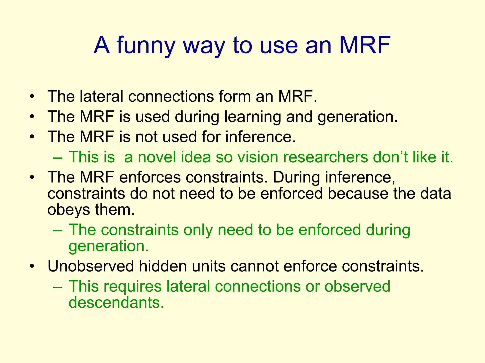 A funny way to use an MRF The lateral connections form an MRF. The MRF is used during learning and generation. The MRF is not used for inference. This is  a novel idea so vision researchers don’t like it. The MRF enforces constraints. During inference, constraints do not need to be enforced because the data obeys them. The constraints only need to be enforced during generation. Unobserved hidden units cannot enforce constraints. This requires lateral connections or observed descendants. 