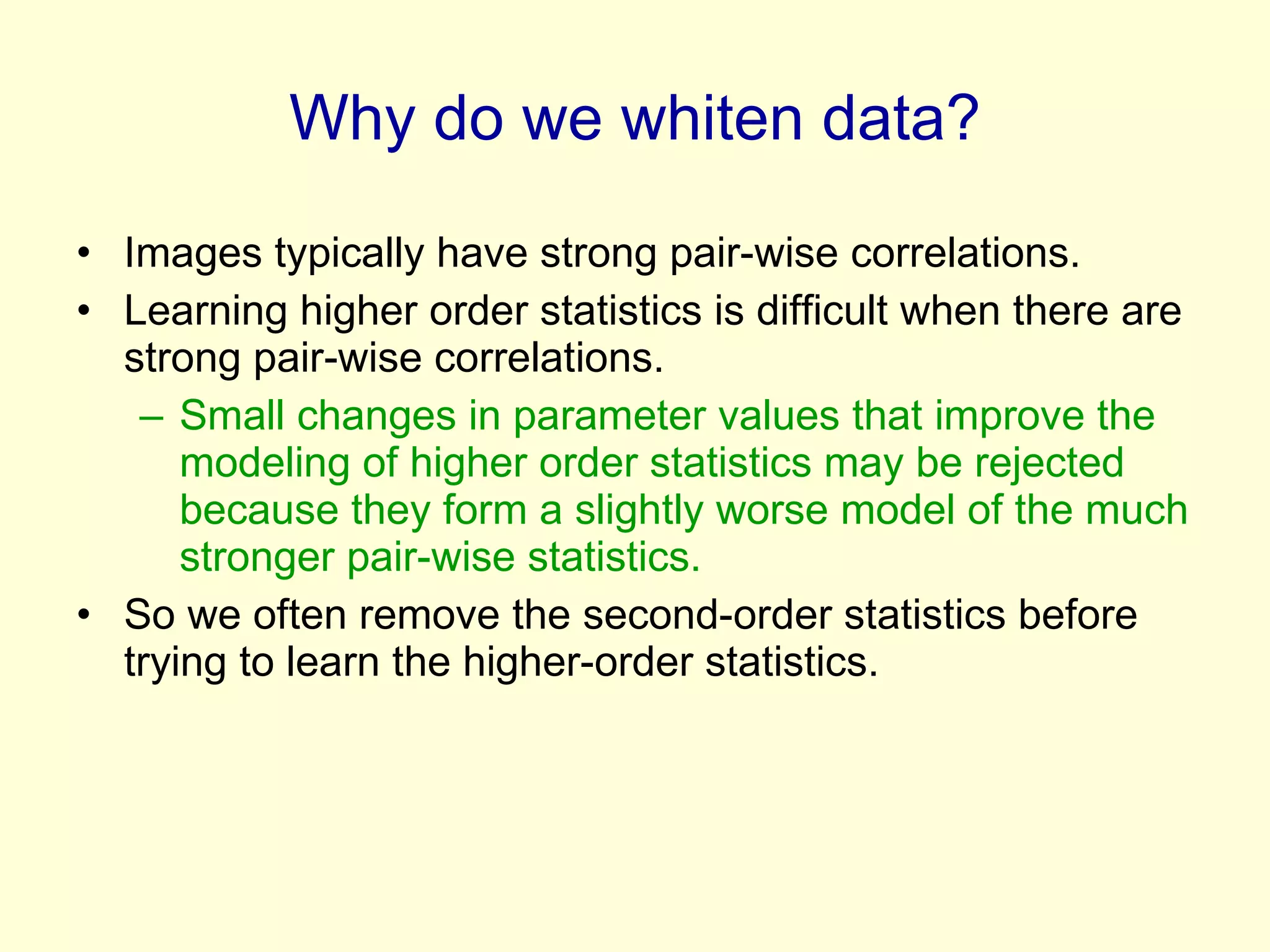 Why do we whiten data? Images typically have strong pair-wise correlations. Learning higher order statistics is difficult when there are strong pair-wise correlations. Small changes in parameter values that improve the modeling of higher order statistics may be rejected because they form a slightly worse model of the much stronger pair-wise statistics. So we often remove the second-order statistics before trying to learn the higher-order statistics. 
