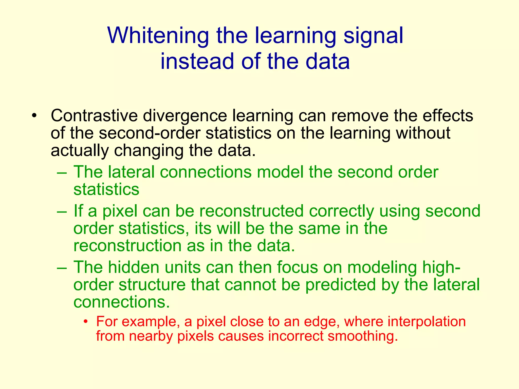 Whitening the learning signal instead of the data Contrastive divergence learning can remove the effects of the second-order statistics on the learning without actually changing the data. The lateral connections model the second order statistics If a pixel can be reconstructed correctly using second order statistics, its will be the same in the reconstruction as in the data.  The hidden units can then focus on modeling high-order structure that cannot be predicted by the lateral connections. For example, a pixel close to an edge, where interpolation from nearby pixels causes incorrect smoothing. 