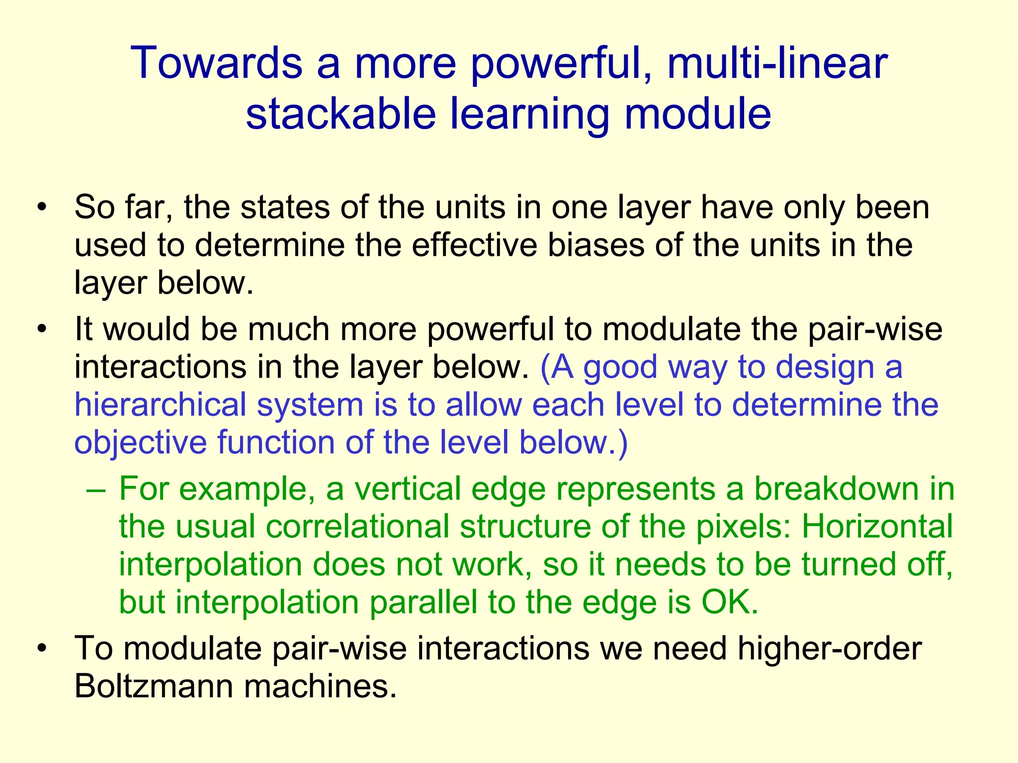 Towards a more powerful, multi-linear stackable learning module So far, the states of the units in one layer have only been used to determine the effective biases of the units in the layer below. It would be much more powerful to modulate the pair-wise interactions in the layer below.  (A good way to design a hierarchical system is to allow each level to determine the objective function of the level below.) For example, a vertical edge represents a breakdown in the usual correlational structure of the pixels: Horizontal interpolation does not work, so it needs to be turned off, but interpolation parallel to the edge is OK. To modulate pair-wise interactions we need higher-order Boltzmann machines.  