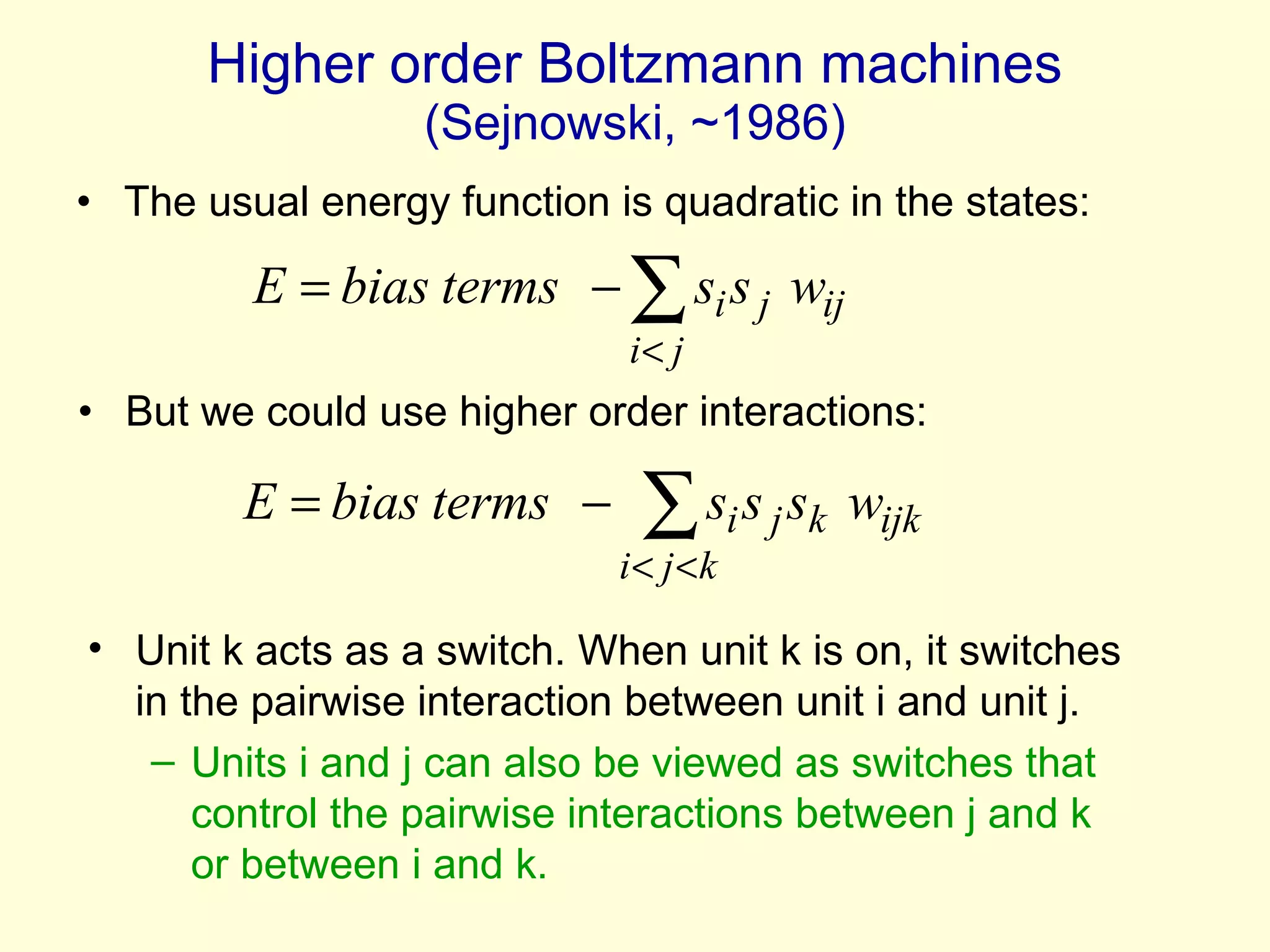 Higher order Boltzmann machines  (Sejnowski, ~1986) The usual energy function is quadratic in the states: But we could use higher order interactions:  Unit k acts as a switch. When unit k is on, it switches in the pairwise interaction between unit i and unit j.  Units i and j can also be viewed as switches that control the pairwise interactions between j and k or between i and k. 