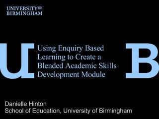 Using Enquiry Based Learning to Create a Blended Academic Skills Development Module  Danielle Hinton School of Education, University of Birmingham 