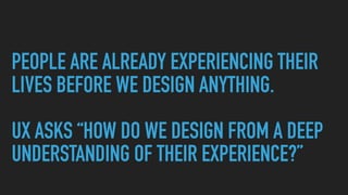 PEOPLE ARE ALREADY EXPERIENCING THEIR
LIVES BEFORE WE DESIGN ANYTHING.
UX ASKS “HOW DO WE DESIGN FROM A DEEP
UNDERSTANDING...
