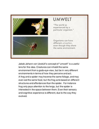 Jakob Johann von Uexküll’s concept of “umwelt” is a useful
lens for this idea. Creatures can inhabit the same
environment ...