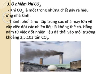 3. Ô nhiễm khí CO2
- Khí CO2 là một trong những chất gây ra hiệu
ứng nhà kính.
- Thành phố là nơi tập trung các nhà máy lớn vif
vậy việc đót các nhiên liêu là không thể có. Hằng
năm từ viêc đốt nhiên liệu đã thải vào môi trường
khoảng 2,5.103 tấn CO2.
 