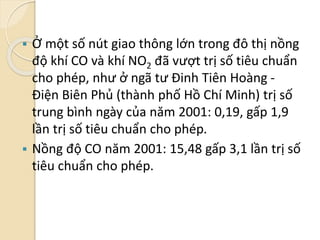  Ở một số nút giao thông lớn trong đô thị nồng
độ khí CO và khí NO2 đã vượt trị số tiêu chuẩn
cho phép, như ở ngã tư Đinh Tiên Hoàng -
Điện Biên Phủ (thành phố Hồ Chí Minh) trị số
trung bình ngày của năm 2001: 0,19, gấp 1,9
lần trị số tiêu chuẩn cho phép.
 Nồng độ CO năm 2001: 15,48 gấp 3,1 lần trị số
tiêu chuẩn cho phép.
 