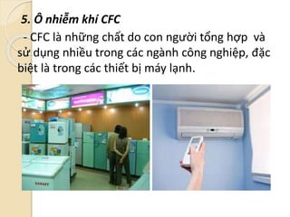 5. Ô nhiễm khí CFC
- CFC là những chất do con người tổng hợp và
sử dụng nhiều trong các ngành công nghiệp, đặc
biệt là trong các thiết bị máy lạnh.
 
