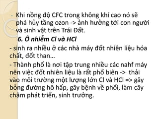 - Khi nồng độ CFC trong không khí cao nó sẽ
phá hủy tầng ozon -> ảnh hưởng tới con người
và sinh vật trên Trái Đất.
6. Ô nhiễm Cl và HCl
- sinh ra nhiều ở các nhà máy đốt nhiên liệu hóa
chất, đốt than…
- Thành phố là nơi tập trung nhiều các nahf máy
nên việc đốt nhiên liệu là rất phổ biên -> thải
vào môi trường một lượng lớn Cl và HCl => gây
bỏng đường hô hấp, gây bệnh về phổi, làm cây
chậm phát triển, sinh trưởng.
 