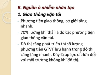 B. Nguồn ô nhiễm nhân tạo
1. Giao thông vận tải
- Phương tiên giao thông, cơ giới tăng
nhanh.
- 70% lượng khí thải là do các phương tiện
giao thông vận tải.
- Đô thị càng phát triển thì số lượng
phương tiện GTVT lưu hành trong đô thị
càng tăng nhanh. Đây là áp lực rất lớn đối
với môi trường không khí đô thị.
 