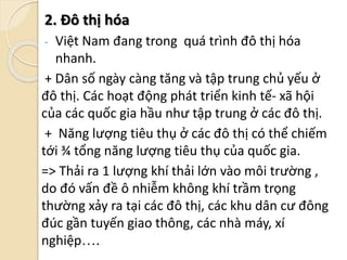 2. Đô thị hóa
- Việt Nam đang trong quá trình đô thị hóa
nhanh.
+ Dân số ngày càng tăng và tập trung chủ yếu ở
đô thị. Các hoạt động phát triển kinh tế- xã hội
của các quốc gia hầu như tập trung ở các đô thị.
+ Năng lượng tiêu thụ ở các đô thị có thể chiếm
tới ¾ tổng năng lượng tiêu thụ của quốc gia.
=> Thải ra 1 lượng khí thải lớn vào môi trường ,
do đó vấn đề ô nhiễm không khí trầm trọng
thường xảy ra tại các đô thị, các khu dân cư đông
đúc gần tuyến giao thông, các nhà máy, xí
nghiệp….
 
