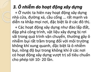 3. Ô nhiễm do hoạt động xây dựng
+ Ở nước ta hiên nay hoạt động xây dựng
nhà cửa, đường xá, cầu cống … rất mạnh và
diễn ra khắp mọi nơi, đặc biệt là ở các đô thị.
+ Các hoạt động xây dựng như đào lấp đất,
đập phá công trình, vật liệu xây dựng bị rơi
vãi trong quá trình vận chuyển, thường gây ô
nhiễm bụi rất trầm trọng đối với môi trường
không khí xung quanh, đặc biệt là ô nhiễm
bụi, nồng độ bụi trong không khí ở các nơi
có hoạt động xây dựng vượt trị số tiêu chuẩn
cho phép tới 10- 20 lần.
 