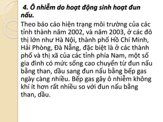 4. Ô nhiễm do hoạt động sinh hoạt đun
nấu.
Theo báo cáo hiện trạng môi trường của các
tỉnh thành năm 2002, và năm 2003, ở các đô
thị lớn như Hà Nội, thành phố Hồ Chí Minh,
Hải Phòng, Đà Nẵng, đặc biệt là ở các thành
phố và thị xã của các tỉnh phía Nam, một số
gia đình có mức sống cao chuyển từ đun nấu
bằng than, dầu sang đun nấu bằng bếp gas
ngày càng nhiều. Bếp gas gây ô nhiễm không
khí ít hơn rất nhiều so với đun nấu bằng
than, dầu.
 