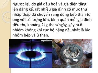 Ngược lại, do giá dầu hoả và giá điện tăng
lên đáng kể, rất nhiều gia đình có mức thu
nhập thấp đã chuyển sang dùng bếp than tổ
ong với số lượng lớn, bình quân mỗi gia đình
tiêu thụ khoảng 2kg than/ngày, gây ra ô
nhiễm không khí cục bộ nặng nề, nhất là lúc
nhóm bếp và ủ than.
 