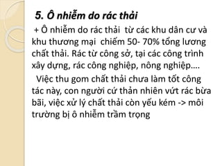 5. Ô nhiễm do rác thải
+ Ô nhiễm do rác thải từ các khu dân cư và
khu thương mại chiếm 50- 70% tổng lương
chất thải. Rác từ công sở, tại các công trình
xây dựng, rác công nghiệp, nông nghiệp….
Việc thu gom chất thải chưa làm tốt công
tác này, con người cứ thản nhiên vứt rác bừa
bãi, việc xử lý chất thải còn yếu kém -> môi
trường bị ô nhiễm trầm trọng
 