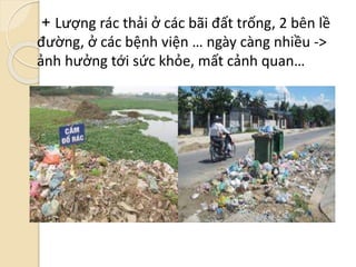 + Lượng rác thải ở các bãi đất trống, 2 bên lề
đường, ở các bệnh viện … ngày càng nhiều ->
ảnh hưởng tới sức khỏe, mất cảnh quan…
 