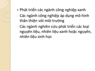  Phát triển các ngành công nghiệp xanh
- Các ngành công nghiệp áp dụng mô hình
thân thiện với môi trường
- Các ngành nghiên cứu phát triển các loại
nguyên liệu, nhiên liệu xanh hoặc nguyên,
nhiên liệu sinh học
 