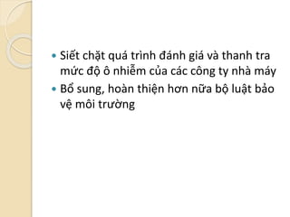  Siết chặt quá trình đánh giá và thanh tra
mức độ ô nhiễm của các công ty nhà máy
 Bổ sung, hoàn thiện hơn nữa bộ luật bảo
vệ môi trường
 