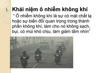 I. Khái niệm ô nhiễm không khí
“ Ô nhiễm không khí là sự có mặt chất lạ
hoặc sự biến đổi quan trọng trong thành
phần không khí, làm cho nó không sạch,
bụi, có mùi khó chịu, làm giảm tầm nhìn”
 