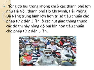  Nồng độ bụi trong không khí ở các thành phố lớn
như Hà Nội, thành phố Hồ Chí Minh, Hải Phòng,
Đà Nẵng trung bình lớn hơn trị số tiêu chuẩn cho
phép từ 2 đến 3 lần, ở các nút giao thông thuộc
các đô thị này nồng độ bụi lớn hơn tiêu chuẩn
cho phép từ 2 đến 5 lần.
 