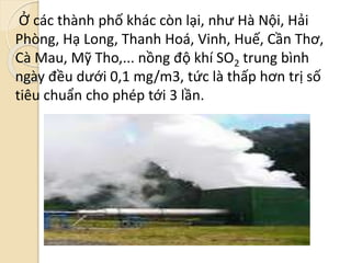 Ở các thành phố khác còn lại, như Hà Nội, Hải
Phòng, Hạ Long, Thanh Hoá, Vinh, Huế, Cần Thơ,
Cà Mau, Mỹ Tho,... nồng độ khí SO2 trung bình
ngày đều dưới 0,1 mg/m3, tức là thấp hơn trị số
tiêu chuẩn cho phép tới 3 lần.
 