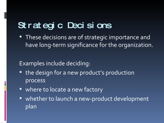 Strategic Decisions These decisions are of strategic importance and have long-term significance for the organization. Examples include deciding: the design for a new product’s production process where to locate a new factory whether to launch a new-product development plan 