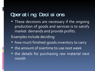 Operating Decisions These decisions are necessary if the ongoing production of goods and services is to satisfy market  demands and provide profits. Examples include deciding: how much finished-goods inventory to carry the amount of overtime to use next week the details for purchasing raw material next month 