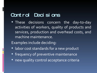 Control Decisions These decisions concern the day-to-day activities of workers, quality of products and services, production and overhead costs, and machine maintenance. Examples include deciding: labor cost standards for a new product frequency of preventive maintenance new quality control acceptance criteria 