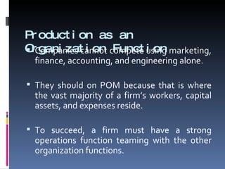 Production as an Organization Function Companies cannot compete using marketing, finance, accounting, and engineering alone. They should on POM because that is where the vast majority of a firm’s workers, capital assets, and expenses reside. To succeed, a firm must have a strong operations function teaming with the other organization functions. 