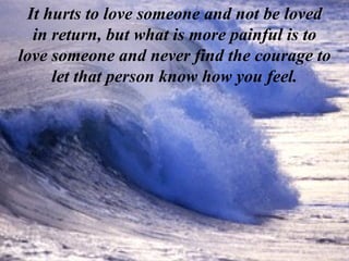 It hurts to love someone and not be loved in return, but what is more painful is to love someone and never find the courage to let that person know how you feel. 