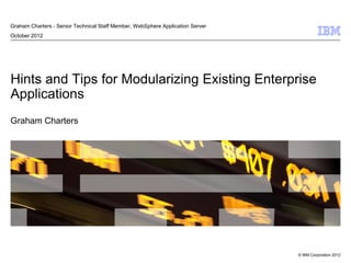 © IBM Corporation 2012
Hints and Tips for Modularizing Existing Enterprise
Applications
Graham Charters
Graham Charters - Senior Technical Staff Member, WebSphere Application Server
October 2012
 