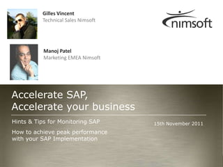 Gilles Vincent
          Technical Sales Nimsoft




           Manoj Patel
           Marketing EMEA Nimsoft




Accelerate SAP,
Accelerate your business
Hints & Tips for Monitoring SAP     15th November 2011
How to achieve peak performance
with your SAP Implementation


                                                                   Page 1
                                                 © nimsoft, all rights reserved
 