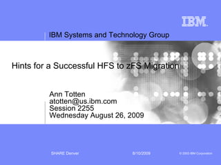 IBM Systems and Technology Group



Hints for a Successful HFS to zFS Migration


         Ann Totten
         atotten@us.ibm.com
         Session 2255
         Wednesday August 26, 2009




          SHARE Denver         8/10/2009      © 2003 IBM Corporation
 
