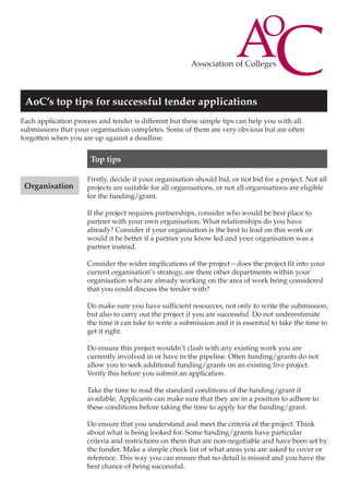 AoC’s top tips for successful tender applications
Each application process and tender is different but these simple tips can help you with all
submissions that your organisation completes. Some of them are very obvious but are often
forgotten when you are up against a deadline.

Top tips
Organisation

Firstly, decide if your organisation should bid, or not bid for a project. Not all
projects are suitable for all organisations, or not all organisations are eligible
for the funding/grant.
If the project requires partnerships, consider who would be best place to
partner with your own organisation. What relationships do you have
already? Consider if your organisation is the best to lead on this work or
would it be better if a partner you know led and your organisation was a
partner instead.
Consider the wider implications of the project – does the project fit into your
current organisation’s strategy, are there other departments within your
organisation who are already working on the area of work being considered
that you could discuss the tender with?
Do make sure you have sufficient resources, not only to write the submission,
but also to carry out the project if you are successful. Do not underestimate
the time it can take to write a submission and it is essential to take the time to
get it right.
Do ensure this project wouldn’t clash with any existing work you are
currently involved in or have in the pipeline. Often funding/grants do not
allow you to seek additional funding/grants on an existing live project.
Verify this before you submit an application.
Take the time to read the standard conditions of the funding/grant if
available. Applicants can make sure that they are in a position to adhere to
these conditions before taking the time to apply for the funding/grant.
Do ensure that you understand and meet the criteria of the project. Think
about what is being looked for. Some funding/grants have particular
criteria and restrictions on them that are non-negotiable and have been set by
the funder. Make a simple check list of what areas you are asked to cover or
reference. This way you can ensure that no detail is missed and you have the
best chance of being successful.

 