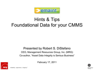 Hints & Tips
Foundational Data for your CMMS



      Presented by Robert S. DiStefano
    CEO, Management Resources Group, Inc. (MRG)
   Co-author, “Asset Data Integrity is Serious Business”

                    February 17, 2011
 