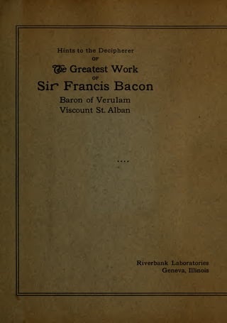 ^$:memmmiM^^m!m^^^M
.
i
Tj l' '
>' L-
Hints to the Decipherer
OF
"^ Greatest Work
OF
Sir Francis Bacon
Baron of Verulam
Viscount St. Alban
Riverbank Laboratories
Geneva, Illinois
 