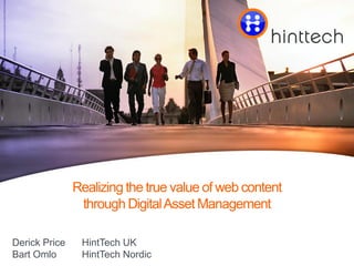 Click to edit master title style




               Realizing the true value of web content
                through Digital Asset Management

Derick Price    HintTech UK                                    Presentation by Derick Price and Bart Omlo
Bart Omlo       HintTech Nordic       Saturday, April 14, 2012 |   © 2012 HintTech   All rights reserved   Page 1
 