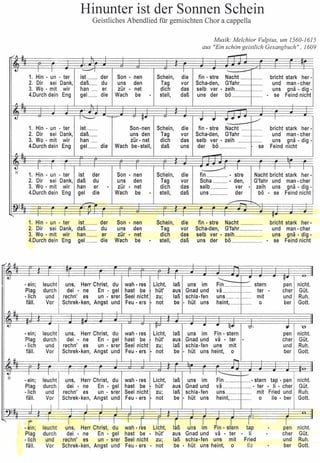 Hinunter ist der Sonnen Schein 
Geistliches Abendlied für gemischten Chor a cappella 
Musik: Melchior Vulpius, um 1560-1615 
./" II - 
U I I -----'I I 
aus "Ein schön geistlich Gesangbuch", 1609 
1. Hin· un . ter ist_ der Son • nen Schein, die fin • stre Nacht bricht stark her- 
2. Dir sei Dank, daß_ du uns den Tag vor scha-den, G'fahr und man- cher 
3. Wo . mit wir han _ er zür • net dich das selb ver • zeih uns gnä • dig . 
4.Durch dein Eng gel_ die Wach be . stell, daß uns der bö . se Feind nicht 
" 11 
U I~ 11" .... .... ..•...... V I 
1. Hin • un . ter ist_ Son·nen Schein, die fin • stre Nacht _ 1----- bricht stark her· 
2. Dir sei Dank, daß_ uns den Tag vor scha-den, G'fahr __ f---. und man- cher 
3. Wo· mit wir han _ zür- net dich das selb ver • zeih -- -- uns gnä . dig • 
4.Durch dein Eng gel_ die Wach be- stell, daß uns der bö se Feind nicht 
" 11 - 
~ 
I I I I I I ~ I I I I 
1. Hin· un . ter ist der Son • nen Schein, die fin . stre Nacht bricht stark her· 
2. Dir sei Dank, daß du uns den Tag vor ScI1a ___ • den, G'fahr und man- cher 
3. w«. mit wir han er . zür • net dich das selb __ ver . zeih uns gnä . diq- 
4.Durch dein Eng gel die Wach be . stell, daß uns __ der bö · se Feind nicht - /"" r--.. 
: r-- 
~. I !T 
1. Hin • un . ter 
2. Dir sei Dank, 
3. Wo . mit wir 
4.Durch dein Eng 
ist __ der 
daß_ du 
han_ er 
gel __ die 
Son . nen 
uns den 
zür • net 
Wach be 
Schein, 
Tag 
dich 
stell, 
die 
vor 
das 
daß 
fin • stre Nacht bricht stark her- 
Scha-den, G'fahr und man- cher 
selb ver· zeih uns gnä· dig. 
uns der bö____· se Feind nicht 
~ .. -~- 
.. 
~.- -~~ 
I I I '--- • tt· 
· ein; leucht uns, Herr Christ, du wah- res Licht, laß uns im Fin ____ ____ stern pen nicht. 
Plag durch dei . ne En • gel hast be hüt' aus Gnad und vä ___ - ter · cher Güt. 
-Iich und rechn' es un . srer SeeI nicht zu; laß schla-fen uns_ .._. --- mit und Ruh. 
fäll. Vor schrek- ken, Angst und Feu • ers · not be • hüt uns heint, 0 ber Gott. 
" II ---,-, 
.- -- - -- 
U W.I • • ~ -d-. .... "U" 
• ein; leucht uns, Herr Christ, du wah- res Licht, laß uns im Fin· stern pen nicht. 
Plag durch dei • ne En . gel hast be hüt' aus Gnad und vä • ter . cher Güt. 
-Iich und rechn' es un • srer Seel nicht zu; laß schla-fen uns mit und Ruh. 
fäll. Vor Schrek-ken, Angst und Feu • ers · not be • hüt uns heint, 0 ber Gott. 
" 11 - 
~ 
I I I I I I 1-- 
• ein; leucht uns, Herr Christ, du wah- res Licht, laß uns im Fin • stern tap • pen nicht. 
Plag durch dei· ne En . gel hast be hüt' aus Gnad und vä • ter • li • cher Güt. 
-Iich und rechn' es un • srer Seel nicht zu; laß schla-fen uns mit Fried und Ruh. 
fäll. Vor Schrek· ken, Angst und Feu • ers · not be • hüt uns heint, 0 lie • ber Gott. 
I I I I I --,. f-*Hlrr- ---::1-- -J..L.....fI 
_.....11 -, 
I I 
., r~s Li~ht, Ikß ulns 
.I 
Jin. stiem t~ 
I 
.rn· 
I 
, leucht uns Herr Christ, du Im · en nicht. 
Plag 
-lich 
fäll. 
durch 
und 
Vor 
, 
dei • ne En· gel hast be . hüt' 
rechn' es un· srer SeeI nicht zu; 
Schrek-ksn, Angst und Feu· ers • not 
aus Gnad und vä ter 
laß schla-fen uns mit 
be • hüt uns heint, 0 
P 
li 
Fried 
Ho 
p 
eher Güt. 
und Ruh. 
ber Gott. 
