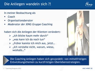 Die Anliegen wandeln sich ?!

In meiner Beobachtung als
 Coach
 Organisationsberater
 Moderator der XING Gruppe Coaching

haben sich die Anliegen der Klienten verändert:
    „ich blicke kaum mehr durch“
    „was kann ich da noch tun“
    „früher kannte ich mich aus, jetzt…
    „Ich verstehe nicht, warum, wieso,
      weshalb…“


         Die Coaching Anliegen haben sich gewandelt: von mittelfristigen
         Entwicklungsthemen zu kurzfristigen Überlebensstrategien.

1 Coaching Kongress 2012                                            HINZ-WIRKT.DE
 