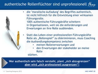 authentische Rollenflüchter sind unprofessionell
                           • die "moralische Aufladung" des Begriffes authentisch,
                             ist nicht hilfreich für die Entwicklung einer wirksamen
                             Führungsrolle.
                             100% authentische Führungskräfte scheitern
                             in Organisationen, weil sie die Anforderungen und
                             Erwartungen an ihre Rolle ausblenden.

                           • Statt das Leben einer professionellen Führungskräfte
                             Rolle als „Rollenspiel“ zu diskriminieren, muss Coaching
                             die Aushandlungskompetenz zwischen
                                  • meinen Rollenerwartungen und
                                  • den Erwartungen der stakeholder an meine
                                      Rolle
                              stärken.

       Wer authentisch sein falsch versteht, plant „sich abzugrenzen“
                  aber wird „sich professionell ausgrenzen“!

4 Coaching Kongress 2012                                                     HINZ-WIRKT.DE
 