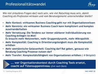 Professionalitätswandel

Wie viel zirkuläres Fragen darf noch sein, wie viel Ratschlag muss sein, damit
Coaching als Profession wirksam und vom Beratungsmarkt unterscheidbar bleibt?

• Mehr Kontext: wirksames Business Coaching geht nur mit Organisationswissen
• Mehr Kenntnis: ein wirksamer Business Coach kann kompliziert und komplex
  auseinanderhalten
• Mehr Vernetzung: Die Tendenz zur immer stärkerer Individualisierung von
  Coaching Anliegen ist Mist!
  Es braucht mehr Netzwerken, mehr Gruppendynamik, mehr Mikropolitik
• Mehr Komplexität: Coaching in Orientierungslosigkeit muss die Komplexität
  erhöhen
• Mehr seemännische Gelassenheit: Coaching darf Rat geben, genauso wie
  Beratung Coaching Prozesse nutzen darf
• Mehr Transfer: Komplexitätsfähigkeit von Organisationen erhöhen ( Beispiel)


         ... wer Organisationskontext durch Coaching Tools ersetzt,
         coacht auf Tütensuppenniveau (frei nach Dück)
5 Coaching Kongress 2012                                               HINZ-WIRKT.DE
 