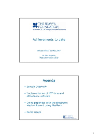 Achievements to date


           HINZ Seminar 25 May 2007

               Dr Bart Nuysink
             Medical Director & CIO




                Agenda
• Selwyn Overview

• Implementation of iDT time and
  attendance software

• Going paperless with the Electronic
  Medical Record using MedTech

• Some issues




                                        1
 