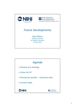 Future Developments

                  Ray Delany
               National Institute
             for Health Innovation
                 25 May 2007




                  Agenda
• Genesis of a strategy

• Vision for AT

• Moving too quickly – cautionary tale

• Current state




                                         1
 
