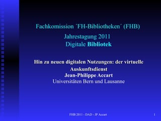 Fachkomission ´FH-Bibliotheken´ (FHB)  Jahrestagung 2011   Digitale  Bibliotek Hin zu neuen digitalen Nutzungen: der virtuelle Auskunftsdienst Jean-Philippe Accart Universitäten Bern und Lausanne FHB 2011 - DAD - JP Accart  