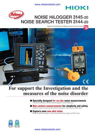 www.netzerotools.com




          NOISE HiLOGGER 3145-20
     NOISE SEARCH TESTER 3144-20
                                 Optical and Network Measurement Instruments




For support the Investigation and the
      measures of the noise disorder
         l Specially designed for on-site noise measurements
           Locate and develop countermeasures against noise interference

         l Non-contact measurements for simplicity and safety
           Measure noise on active power, telecom and ground lines without interruption

         l Capture even one-shot noise
           Measure lightning surges, contact opening/closing surges and ESD noise




              www.netzerotools.com
 