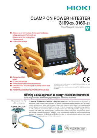 Power Measuring Instruments
CLAMP ON POWER HiTESTER
3169-20, 3169-21
FLEXIBLE CLAMP
ON SENSOR
9667
Measures power lines of up
to 254 mm in diameter
Offering a new approach to energy-related measurement
such as energy conservation, ISO14001 testing, equipment diagnosis, and harmonics measurement.
The photo shows the 3169-21 combined with CLAMP ON SENSORS 9661 and 9669
(optional) for measuring two systems.
The 3169-20/21 can also be used in combination with CLAMP ON SENSORS (optional) rated
up to 5000 A.
CLAMP ON POWER HiTESTERs are 3169-20 and 3169-21 that allow measurement of single-phase to
three-phase 4-wire circuits with a single unit. In addition to measuring standard parameters such as voltage,
current, power, power factor, and integrated values, these clamp-on power meters can simultaneously
perform demand measurements required for carrying out power management and energy-saving measures,
as well as harmonic measurements. The two new power meters also feature PC card data storage, and come
equipped with an RS-232C interface for PC communications. Further, with greater data processing speeds,
it is possible to measure the power of just a few cycles, enabling more detailed and effective energy-saving
measures for equipment. The 3169-20 and 3169-21 are ideal for users who want to achieve close control
over energy-saving management activities and measures.
■	 Measure up to two 3-phase, 3-wire systems (displays
voltage and current for three lines)
	 Measure up to four single-phase,
2-wire systems
■	 0.5 A to 5000 A range
■	 Compact and light
weight
■	 PC card data storage
■	 Power recording for individual waveforms
■	 Simultaneous recording of demand values and
harmonics
■	 POWER MEASUREMENT SUPPORT SOFTWARE 9625
 