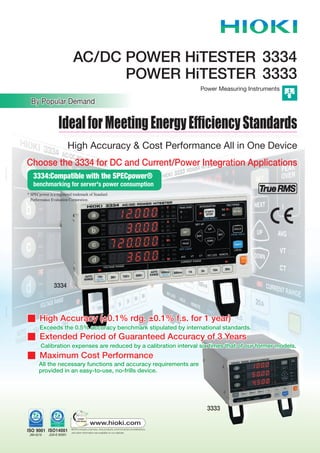 POWER HiTESTER 3333
Power Measuring Instruments
AC/DC POWER HiTESTER 3334
3334E6-09M Printed in Japan
IdealforMeetingEnergyEfﬁciencyStandards
3333
3334
By Popular Demand
High Accuracy & Cost Performance All in One Device
Choose the 3334 for DC and Current/Power Integration Applications
n High Accuracy (±0.1% rdg. ±0.1% f.s. for 1 year)
Exceeds the 0.5% accuracy benchmark stipulated by international standards.
n Extended Period of Guaranteed Accuracy of 3 Years
Calibration expenses are reduced by a calibration interval six times that of our former models.
n Maximum Cost Performance
All the necessary functions and accuracy requirements are
provided in an easy-to-use, no-frills device.
n High Accuracy (±0.1% rdg. ±0.1% f.s. for 1 year)
Exceeds the 0.5% accuracy benchmark stipulated by international standards.
n Extended Period of Guaranteed Accuracy of 3 Years
Calibration expenses are reduced by a calibration interval six times that of our former models.
n Maximum Cost Performance
All the necessary functions and accuracy requirements are
provided in an easy-to-use, no-frills device.
3334:Compatible with the SPECpower®
benchmarking for server's power consumption
* SPECpower is a registered trademark of Standard
Performance Evaluation Corporation.
 