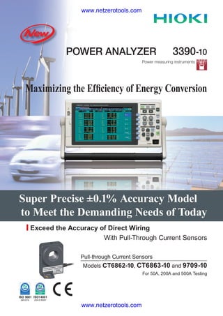 www.netzerotools.com



              Hioki 3390-10 3390 Precision Power Analyzer
            POWER ANALYZER                             3390-10
                                        Power measuring instruments




 Maximizing the Efﬁciency of Energy Conversion




Super Precise ±0.1% Accuracy Model
to Meet the Demanding Needs of Today
  Exceed the Accuracy of Direct Wiring
                       With Pull-Through Current Sensors

                 Pull-through Current Sensors
                  Models CT6862-10, CT6863-10 and 9709-10
                                         For 50A, 200A and 500A Testing




                 www.netzerotools.com
 