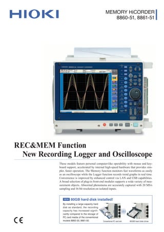 MEMORY HiCORDER
8860-51, 8861-51
New Recording Logger and Oscilloscope
REC&MEM Function
These models feature personal computer-like operability with mouse and key-
board support, accelerated by internal high-speed hardware that provides sim-
pler, faster operation. The Memory function monitors fast waveforms as easily
as an oscilloscope while the Logger function records trend graphs in real time.
Convenience is improved by enhanced control via LAN and USB capabilities.
A broad selection of plug-in front-end modules supports a wide variety of mea-
surement objects. Abnormal phenomena are accurately captured with 20 MS/s
sampling and 16-bit resolution on isolated inputs.
80GB hard disk installed!
By installing a large-capacity hard
disk as standard, the recording
capacity has increased signifi-
cantly compared to the storage of
PC card media of the conventional
models 8860-50, 8861-50. Conventional PC card slot 80GB hard disk drive
NEW
 