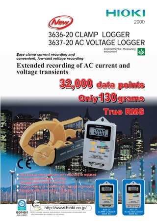 ISO14001
JQA-E-90091
2000
3636-20 CLAMP LOGGER
3637-20 AC VOLTAGE LOGGER
Easy clamp current recording and
convenient, low-cost voltage recording
Extended recording of AC current and
voltage transients
Environmental Measuring
Instrument
HIOKI company overview, new products, environmental considerations and
other information are available on our website.
http://www.hioki.co.jp/ 3636-20
CLAMP LOGGER
500A AC
3637-20
AC VOLTAGE LOGGER
600V AC
qqqq DDDDaaaattttaaaa bbbbaaaacccckkkkuuuupppp wwwwhhhheeeennnn bbbbaaaatttttttteeeerrrriiiieeeessss aaaarrrreeee eeeexxxxhhhhaaaauuuusssstttteeeedddd oooorrrr rrrreeeeppppllllaaaacccceeeedddd
qqqq IIIInnnnssssttttaaaannnnttttaaaannnneeeeoooouuuussss////aaaavvvveeeerrrraaaaggggeeee rrrreeeeccccoooorrrrddddiiiinnnngggg
((((aaaavvvveeeerrrraaaaggggeeee oooovvvveeeerrrr rrrreeeeccccoooorrrrddddiiiinnnngggg iiiinnnntttteeeerrrrvvvvaaaallll))))
qqqq GGGGrrrraaaapppphhhhiiiicccc ddddiiiissssppppllllaaaayyyy ooooffff rrrreeeeccccoooorrrrddddeeeedddd ddddaaaattttaaaa tttthhhhrrrroooouuuugggghhhh aaaa ccccoooommmmppppuuuutttteeeerrrr
qqqq EEEEqqqquuuuiiiippppppppeeeedddd wwwwiiiitttthhhh aaaallllaaaarrrrmmmm oooouuuuttttppppuuuutttt ((((3333666633336666----22220000))))
 